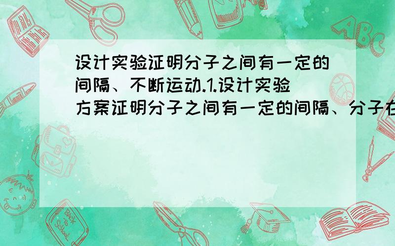 设计实验证明分子之间有一定的间隔、不断运动.1.设计实验方案证明分子之间有一定的间隔、分子在不断运动.（要求写出实验步骤、现象、结论） 2.铜和铝是常用的两种金属,铜为紫红色,铝