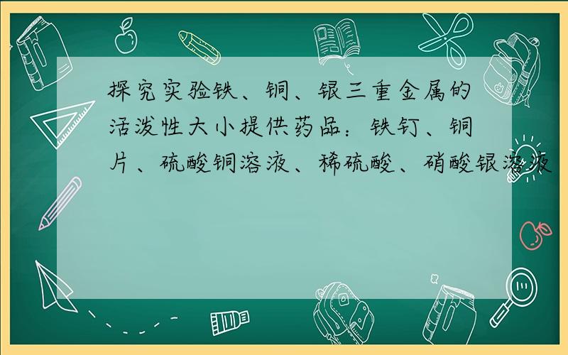 探究实验铁、铜、银三重金属的活泼性大小提供药品：铁钉、铜片、硫酸铜溶液、稀硫酸、硝酸银溶液（仪器任选）实验现象：化学反应方程式：