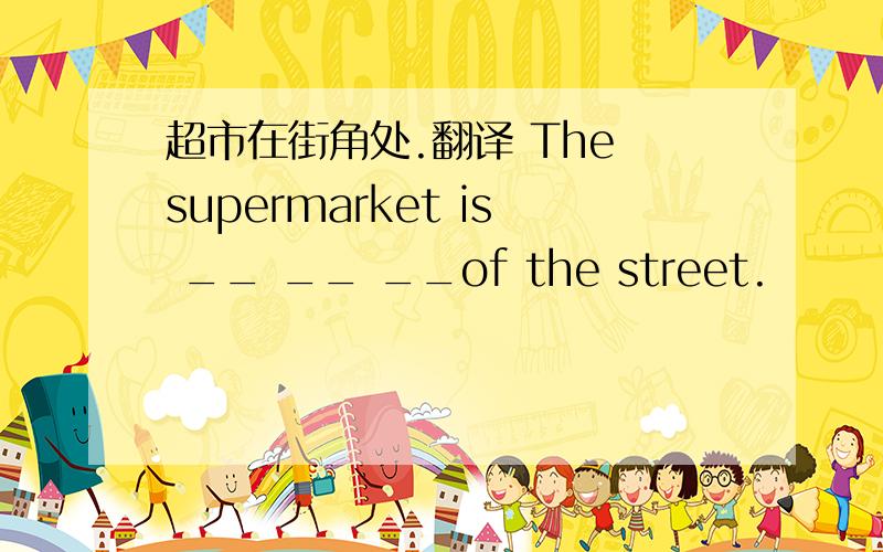 超市在街角处.翻译 The supermarket is __ __ __of the street.