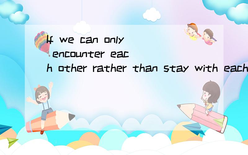 If we can only encounter each other rather than stay with each otherthen I wish we had never encountered!