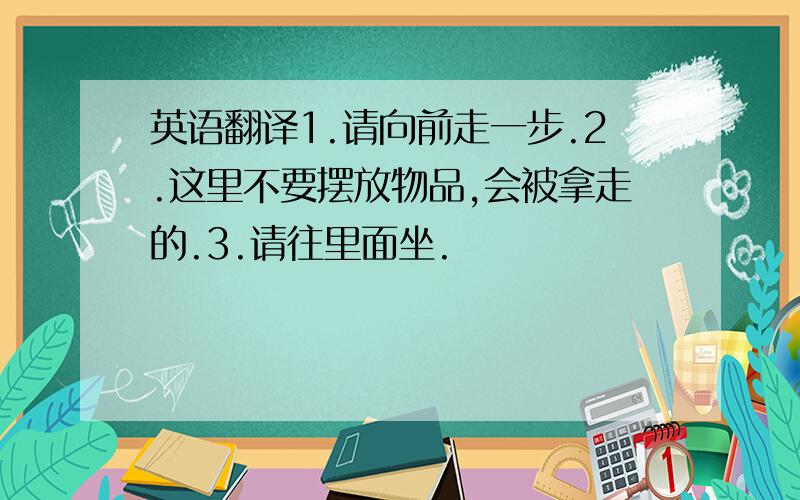 英语翻译1.请向前走一步.2.这里不要摆放物品,会被拿走的.3.请往里面坐.