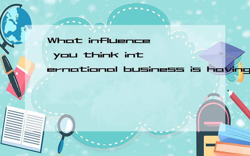 What influence you think international business is having on work practices in China?这个问题意思是什么,还有怎么回答