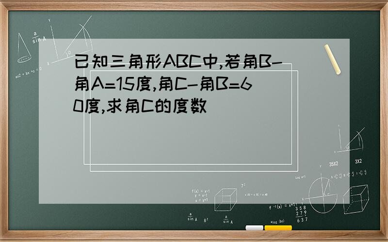 已知三角形ABC中,若角B-角A=15度,角C-角B=60度,求角C的度数