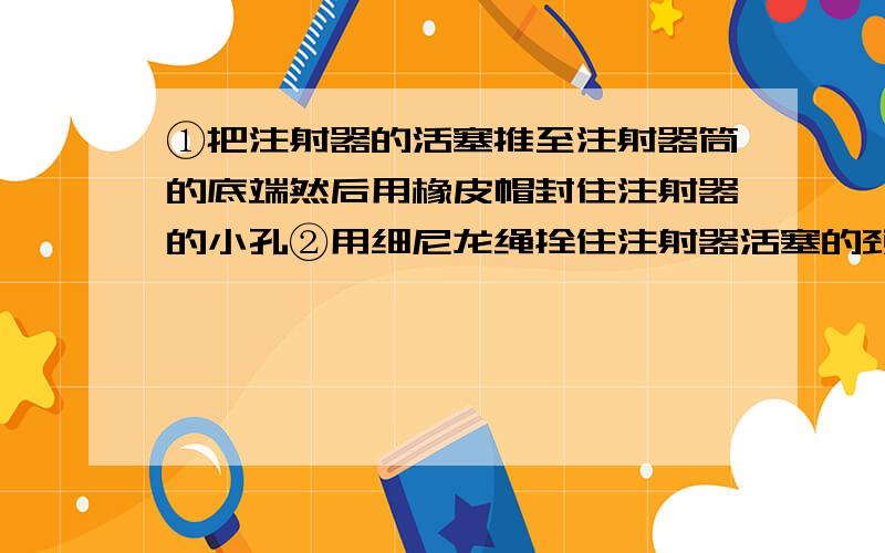 ①把注射器的活塞推至注射器筒的底端然后用橡皮帽封住注射器的小孔②用细尼龙绳拴住注射器活塞的颈部绳的另一端与弹簧测力计的挂钩相连水平向右慢慢拉动注射器筒如当注射器的活塞