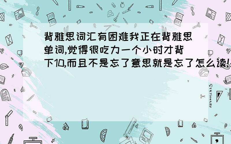 背雅思词汇有困难我正在背雅思单词,觉得很吃力一个小时才背下10,而且不是忘了意思就是忘了怎么读!感觉就是背下来了也不能活用的样子.每一个list前都有什么词缀词根这个用背吗?还有就