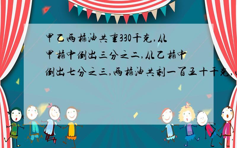 甲乙两桶油共重330千克,从甲桶中倒出三分之二,从乙桶中倒出七分之三,两桶油共剩一百五十千克,两桶油原来共重多少千克,