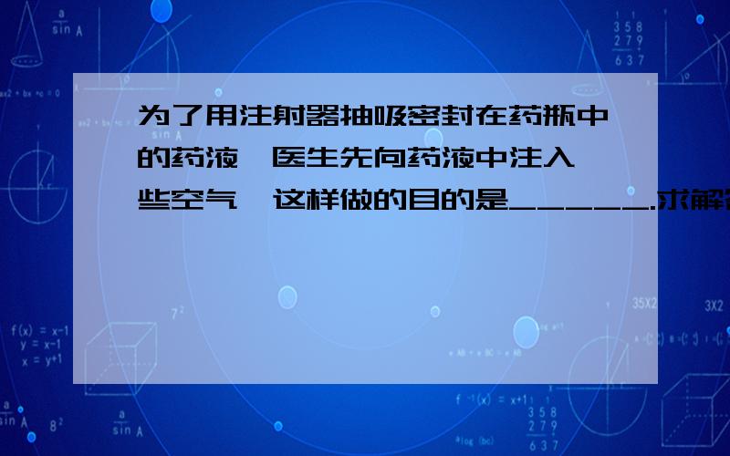 为了用注射器抽吸密封在药瓶中的药液,医生先向药液中注入一些空气,这样做的目的是_____.求解答!