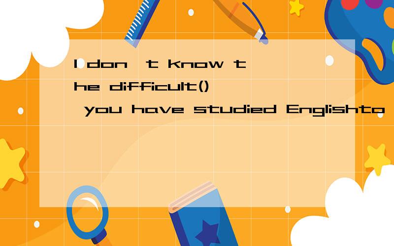 I don't know the difficult() you have studied Englishto which/at which/of which/with which这题有点怪啊.我以为是have difficulty in可他又是studied和difficult