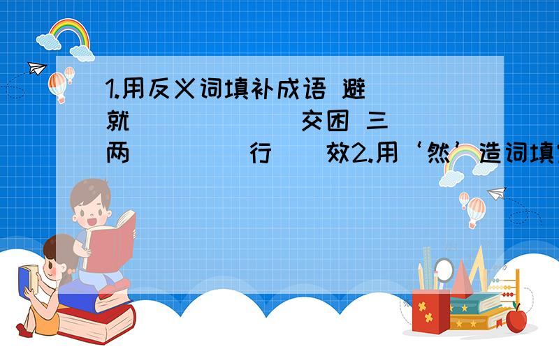 1.用反义词填补成语 避（）就（） （）（）交困 三（）两（） （）行（）效2.用‘然’造词填空.心里平静用（）然 一定发生用（）然 3.我生待明日（ ） 莫等闲,（ ）空悲切4.（ ）的笑声