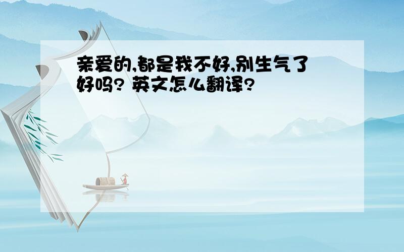 亲爱的,都是我不好,别生气了好吗? 英文怎么翻译?