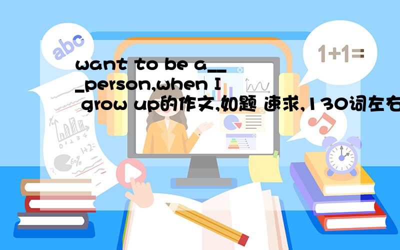 want to be a___person,when I grow up的作文,如题 速求,130词左右!自我创作.转帖无效.