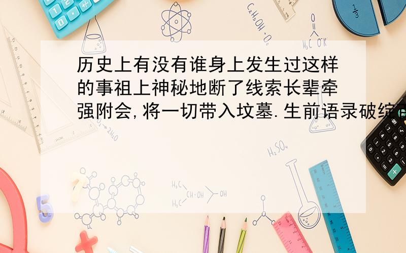 历史上有没有谁身上发生过这样的事祖上神秘地断了线索长辈牵强附会,将一切带入坟墓.生前语录破绽百出经调查,部分事件属实.历史上有没有谁遇到过这样的问题?（记得好像有的,但是忘了