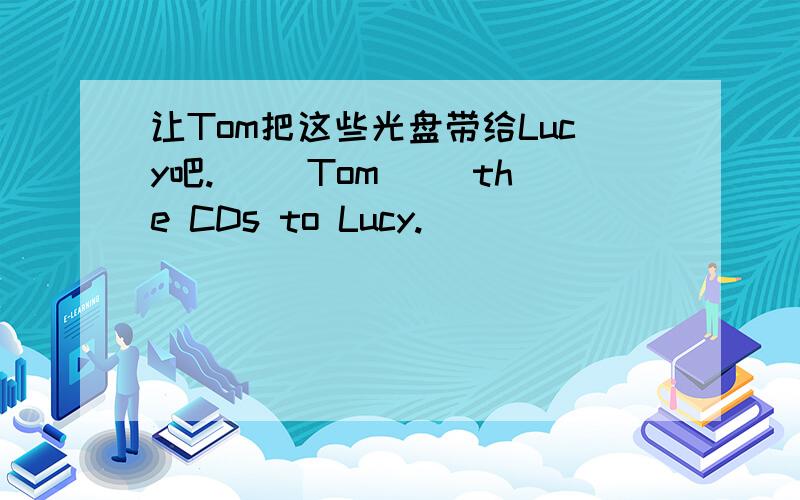 让Tom把这些光盘带给Lucy吧.（ ）Tom（ ）the CDs to Lucy.