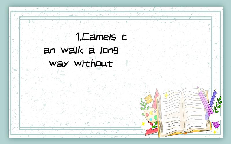 ( ) 1.Camels can walk a long way without __________ .A.to drink B.drinks C.drinking( ) 3.Don't ________ my bread .I want to eat it now.A.take to B.take off C.take away( ) 4.We need _________ more exercises every day.A.to do B.doing C.do( ) 6．We hav