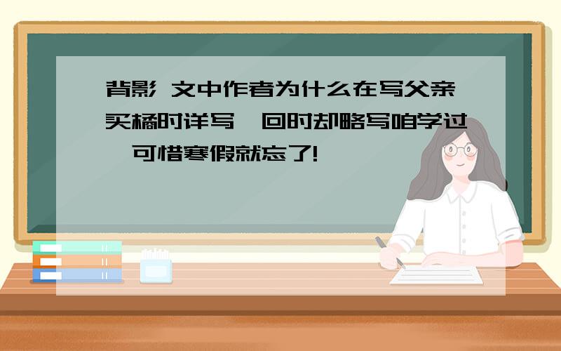 背影 文中作者为什么在写父亲买橘时详写,回时却略写咱学过,可惜寒假就忘了!