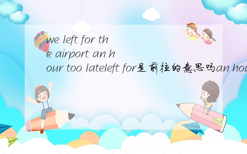 we left for the airport an hour too lateleft for是前往的意思吗an hour 是什么成分too late 是状语吗这事什么句型,请分析一下句子的成分