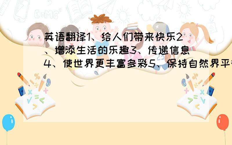 英语翻译1、给人们带来快乐2、增添生活的乐趣3、传递信息4、使世界更丰富多彩5、保持自然界平衡6、它们被认为是人类最好的朋友,人们喜欢把他们养做宠物7、它们聪明可爱且非常温顺,它