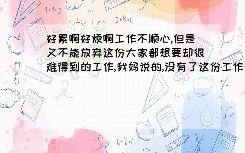 好累啊好烦啊工作不顺心,但是又不能放弃这份大家都想要却很难得到的工作,我妈说的,没有了这份工作我一无是处,只是一个老姑娘感情也不顺利,30了,还找不到适合我的男朋友.,一个人孤零零