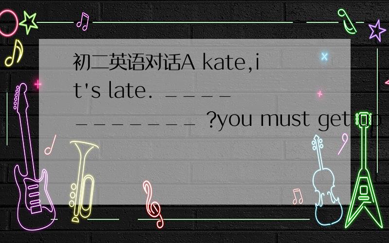 初二英语对话A kate,it's late. ___________ ?you must get up and get ready for school ,if you don't go soon,you 'll be late.B _________________?A oh ,dear,what's wrong?B i don't konw ,my head hurts. A really ? if you are ill ,you'll have to _____