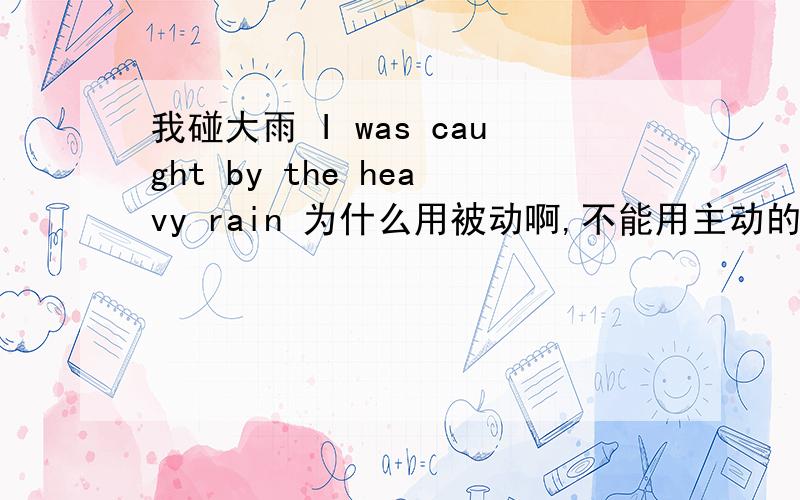 我碰大雨 I was caught by the heavy rain 为什么用被动啊,不能用主动的吗