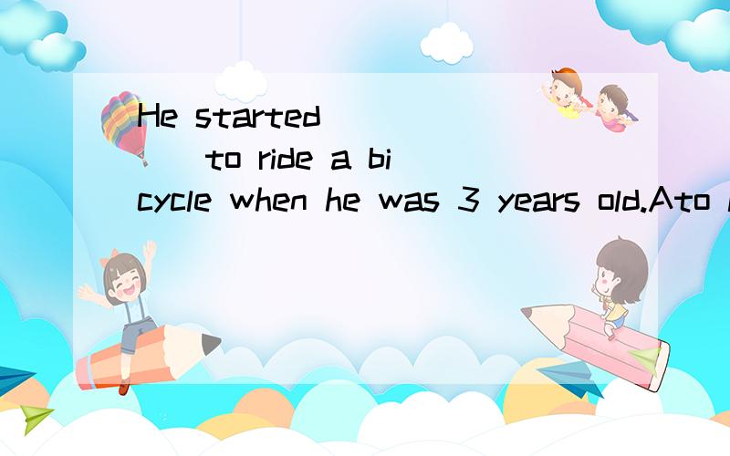 He started _____to ride a bicycle when he was 3 years old.Ato learn Blearn CcleaningDlearns