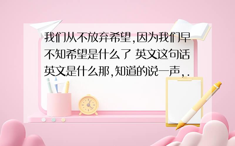 我们从不放弃希望,因为我们早不知希望是什么了 英文这句话英文是什么那,知道的说一声,.