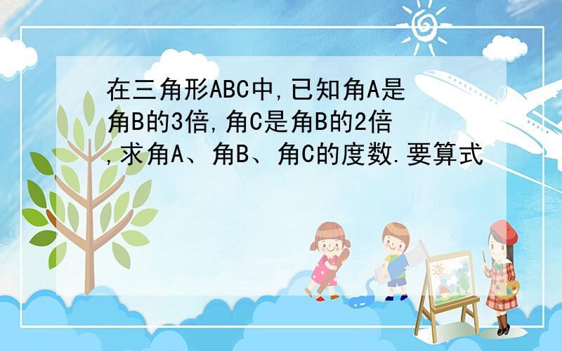 在三角形ABC中,已知角A是角B的3倍,角C是角B的2倍,求角A、角B、角C的度数.要算式