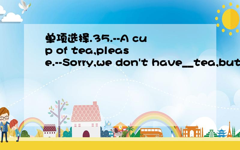 单项选择.35.--A cup of tea,please.--Sorry,we don't have__tea,but we have_Coke.A.many;someb.any;anyc.any;much