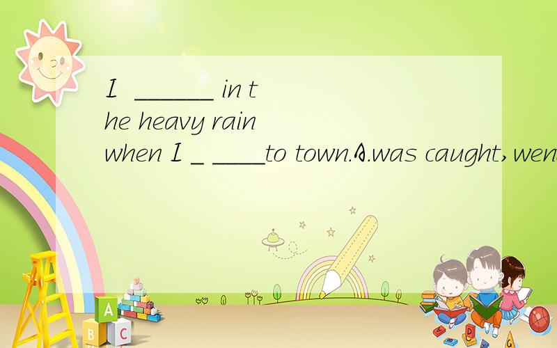 I  ______ in the heavy rain when I _ ____to town.A.was caught,went B.caught ,had gone C.caught,was going D.was caught,go  选哪个?为什么? 句子意思?