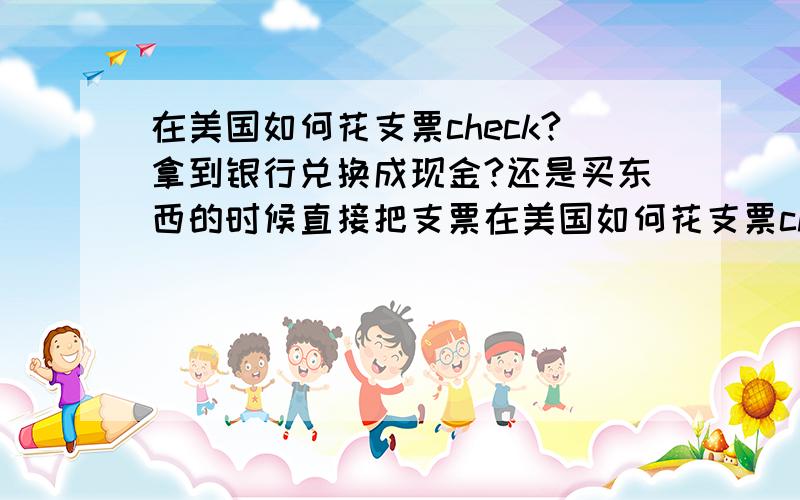 在美国如何花支票check?拿到银行兑换成现金?还是买东西的时候直接把支票在美国如何花支票check?（是已经打印好的有我名字支票） 拿到银行兑换成现金?还是买东西的时候直接把支票给收款