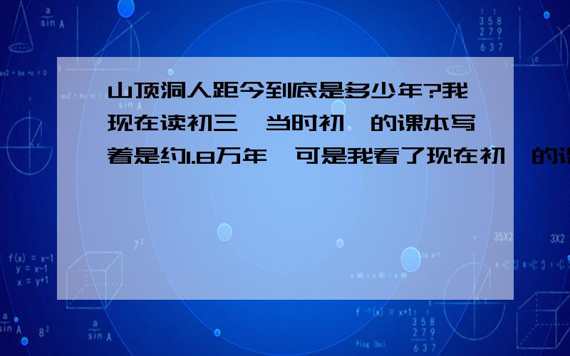 山顶洞人距今到底是多少年?我现在读初三,当时初一的课本写着是约1.8万年,可是我看了现在初一的课本,写着约3万年,到底哪个是真的?