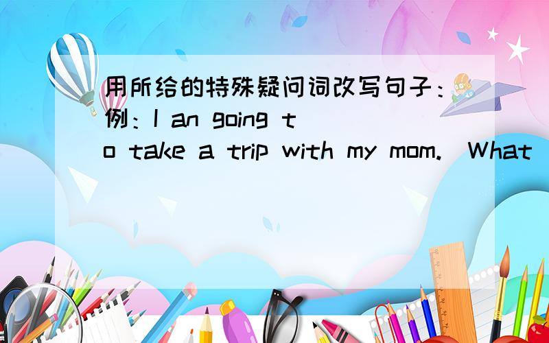 用所给的特殊疑问词改写句子：例：I an going to take a trip with my mom.(What)→What are you going to do with you mother?1.I am going there with my mom.(Who)改成：2.We are going to Hangzhou by bus.(How)改成：3.We are going to see