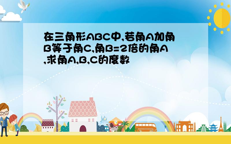 在三角形ABC中,若角A加角B等于角C,角B=2倍的角A,求角A,B,C的度数