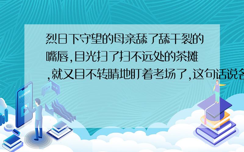 烈日下守望的母亲舔了舔干裂的嘴唇,目光扫了扫不远处的茶摊,就又目不转睛地盯着考场了,这句话说名了什