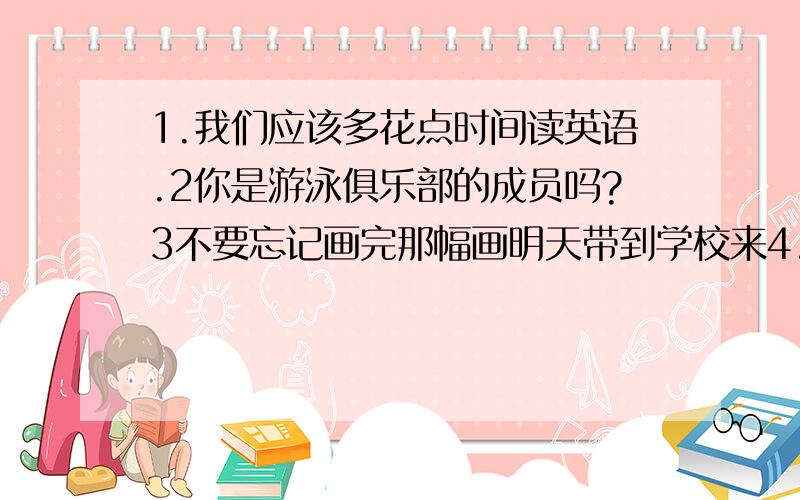 1.我们应该多花点时间读英语.2你是游泳俱乐部的成员吗?3不要忘记画完那幅画明天带到学校来4.我们不应该看太多的电视,电视对我们的眼睛不好.用英语说