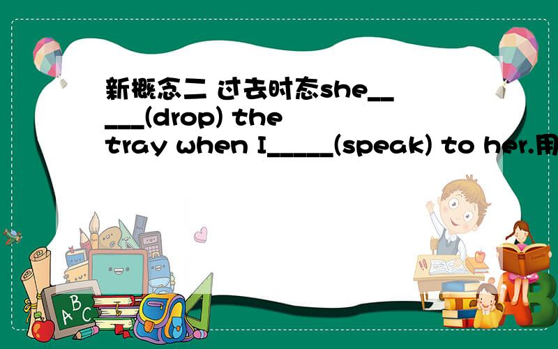 新概念二 过去时态she_____(drop) the tray when I_____(speak) to her.用过去进行时或一般过去时填空.She dropped the tray when I was speaking to her.She dropped the tray when I spoke to her.