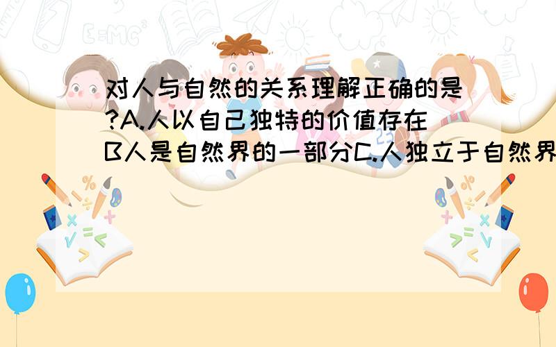 对人与自然的关系理解正确的是?A.人以自己独特的价值存在B人是自然界的一部分C.人独立于自然界D.人能够主宰自然界我想问答案错了吗,为什么不是A