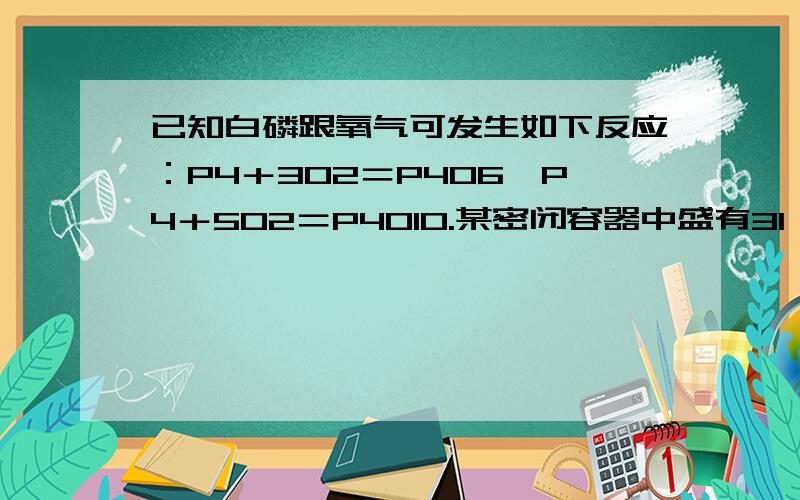 已知白磷跟氧气可发生如下反应：P4＋3O2＝P4O6,P4＋5O2＝P4O10.某密闭容器中盛有31 g白磷和1 mol氧气,使之恰好完全反应后,所得到的P4O6和P4O10的物质的量之比为多少? 求详解 ~