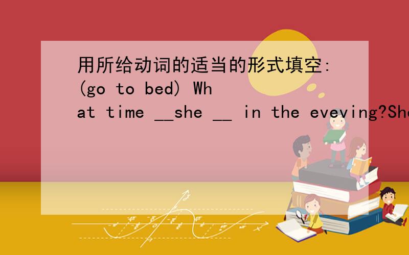 用所给动词的适当的形式填空:(go to bed) What time __she __ in the eveving?She __at eleven o`clock