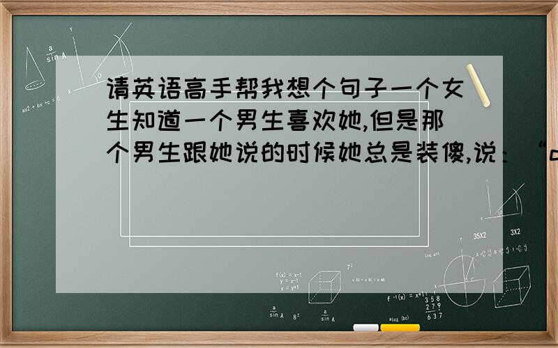 请英语高手帮我想个句子一个女生知道一个男生喜欢她,但是那个男生跟她说的时候她总是装傻,说：“dude what are you talking about?”然后那个男生就说“不要再逃避了,我们都知道你懂我的意思.