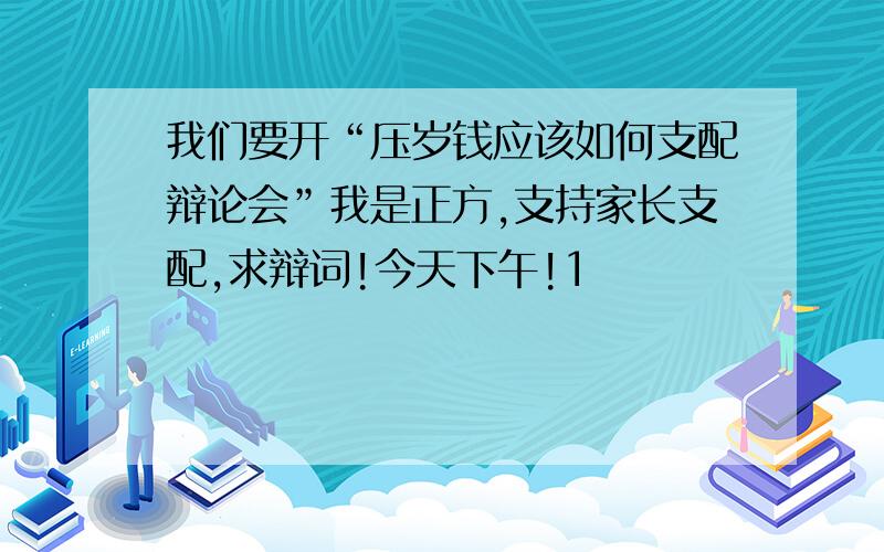 我们要开“压岁钱应该如何支配辩论会”我是正方,支持家长支配,求辩词!今天下午!1