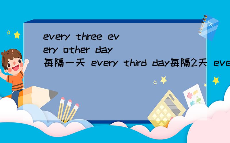 every three every other day 每隔一天 every third day每隔2天 every forth day 每隔3天