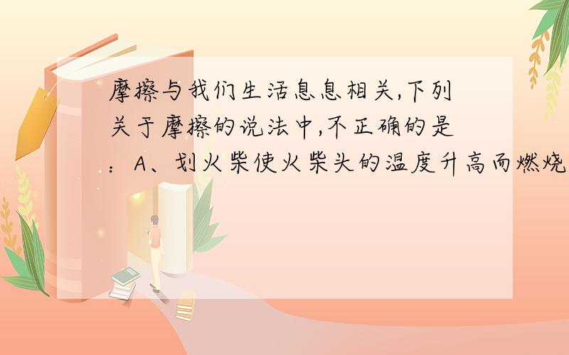 摩擦与我们生活息息相关,下列关于摩擦的说法中,不正确的是：A、划火柴使火柴头的温度升高而燃烧,是利用火柴头与火柴盒之间的摩擦.B、传输带把货物送到高处,是利用货物与传送带之间的