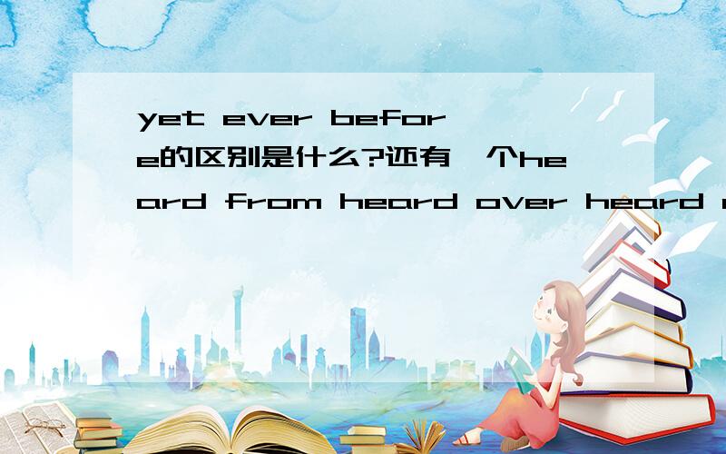 yet ever before的区别是什么?还有一个heard from heard over heard of的区别