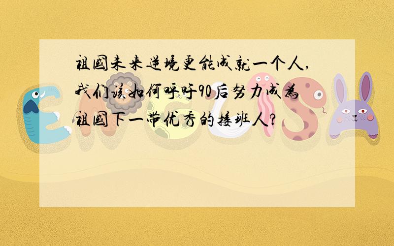 祖国未来逆境更能成就一个人,我们该如何呼吁90后努力成为祖国下一带优秀的接班人?