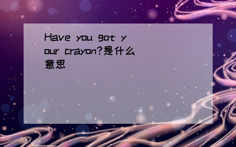 Have you got your crayon?是什么意思