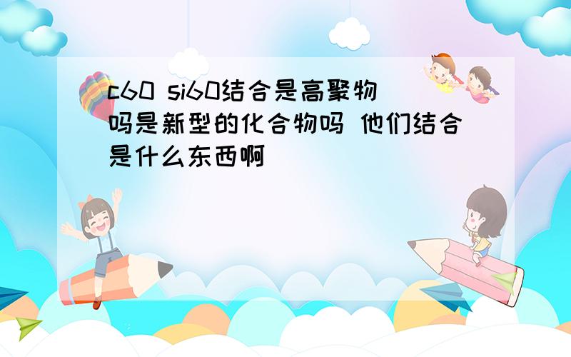 c60 si60结合是高聚物吗是新型的化合物吗 他们结合是什么东西啊