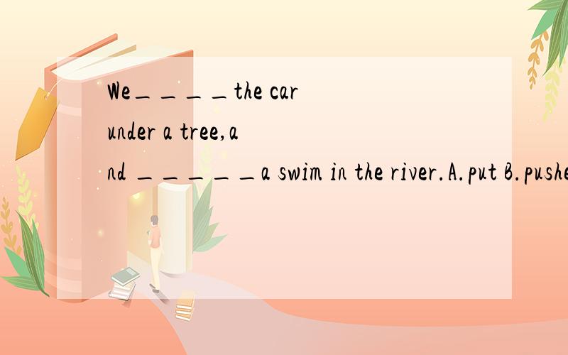 We____the car under a tree,and _____a swim in the river.A.put B.pushed C.parked D.pulledA.went on B.went for C.went in D.went to