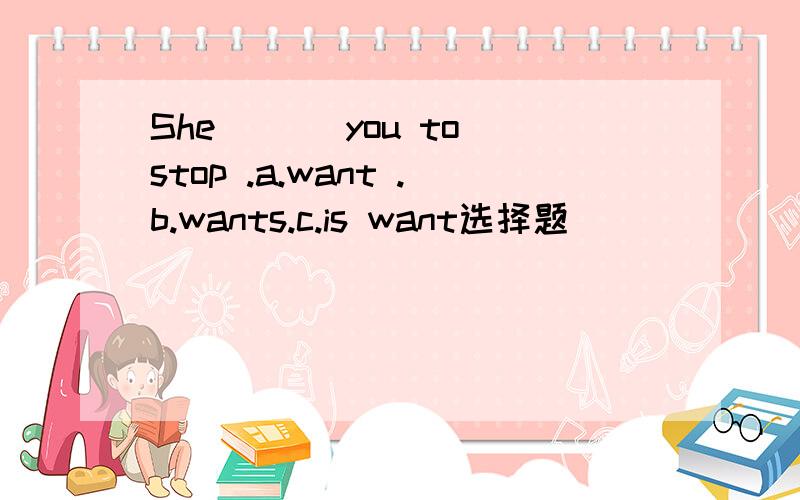 She ___you to stop .a.want .b.wants.c.is want选择题