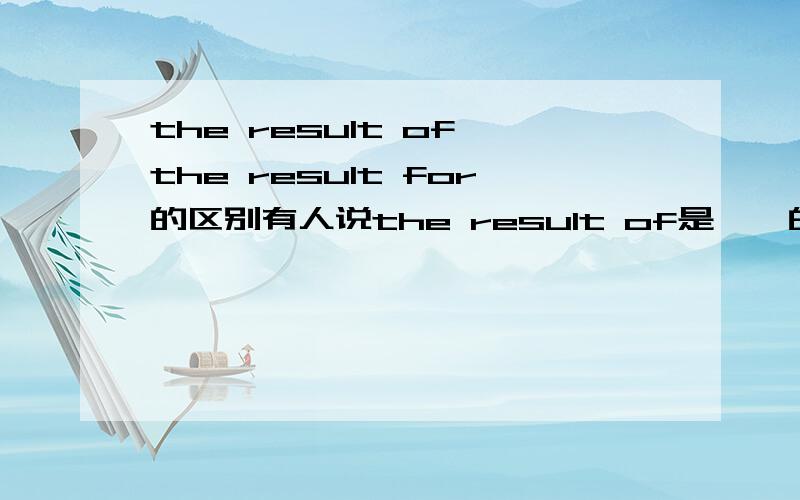 the result of the result for的区别有人说the result of是……的结果the result for后加个表语（the result for “watch TV”is intereting）若不对,请说出他们的区别（不要抄的,要自己写的）